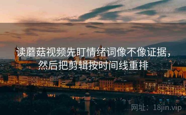 读蘑菇视频先盯情绪词像不像证据，然后把剪辑按时间线重排