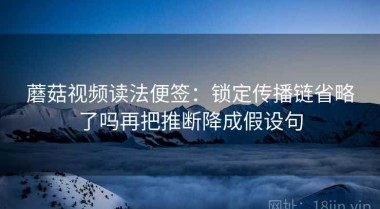 蘑菇视频读法便签：锁定传播链省略了吗再把推断降成假设句