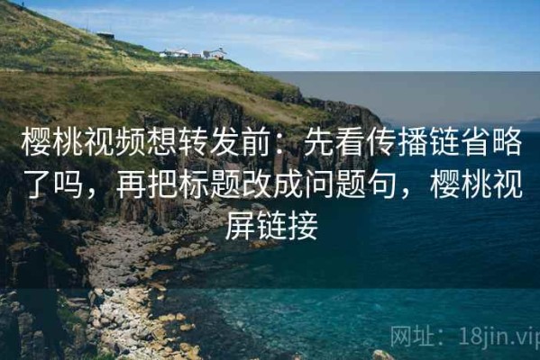 樱桃视频想转发前：先看传播链省略了吗，再把标题改成问题句，樱桃视屏链接