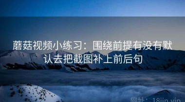 蘑菇视频小练习：围绕前提有没有默认去把截图补上前后句