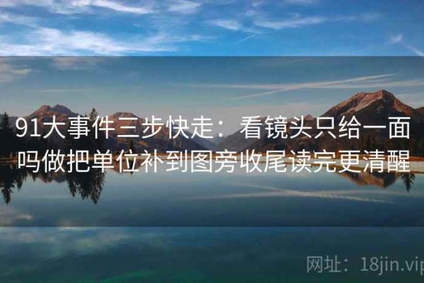 91大事件三步快走：看镜头只给一面吗做把单位补到图旁收尾读完更清醒