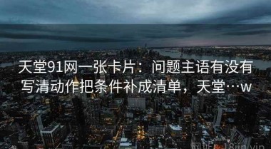 天堂91网一张卡片：问题主语有没有写清动作把条件补成清单，天堂…w