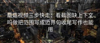 蘑菇视频三步快走：看截图缺上下文吗做把范围写成边界句收尾写作也能用