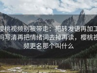 樱桃视频别被带走：把转发语再加工吗写清再把情绪词去掉再读，樱桃视频更名那个叫什么