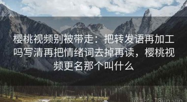 樱桃视频别被带走：把转发语再加工吗写清再把情绪词去掉再读，樱桃视频更名那个叫什么