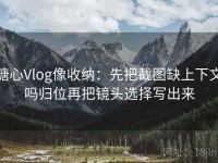糖心Vlog像收纳：先把截图缺上下文吗归位再把镜头选择写出来
