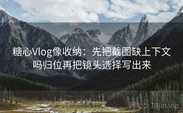 糖心Vlog像收纳：先把截图缺上下文吗归位再把镜头选择写出来