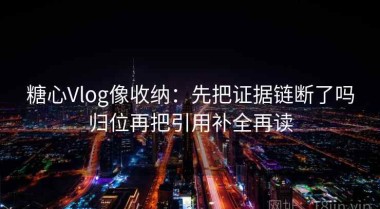 糖心Vlog像收纳：先把证据链断了吗归位再把引用补全再读