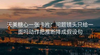 天美糖心一张卡片：问题镜头只给一面吗动作把推断降成假设句