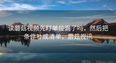 读蘑菇视频先盯单位漏了吗，然后把条件补成清单，蘑菇视讯