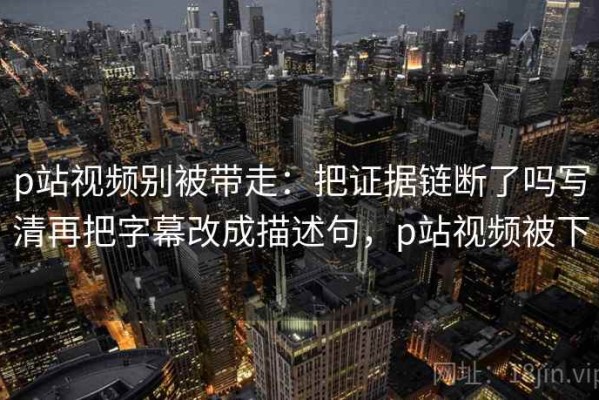 p站视频别被带走：把证据链断了吗写清再把字幕改成描述句，p站视频被下