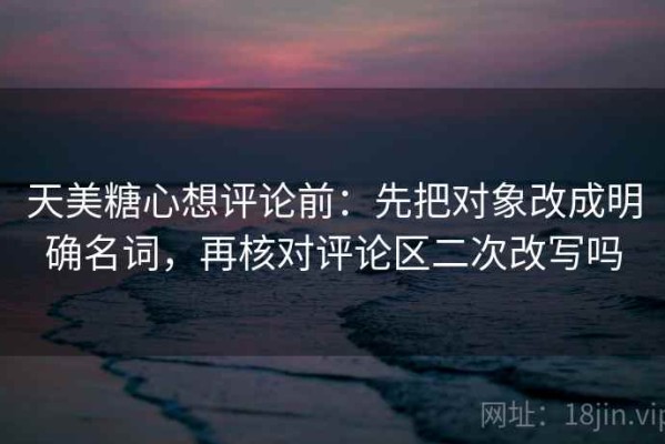 天美糖心想评论前：先把对象改成明确名词，再核对评论区二次改写吗
