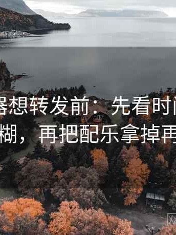 91浏览器想转发前：先看时间窗有没有模糊，再把配乐拿掉再理解