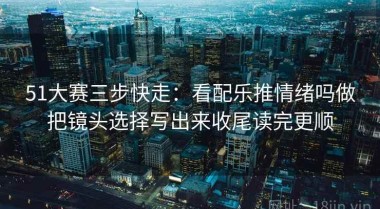 51大赛三步快走：看配乐推情绪吗做把镜头选择写出来收尾读完更顺