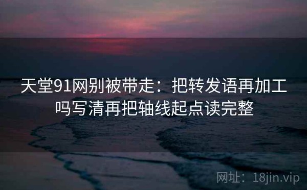 天堂91网别被带走：把转发语再加工吗写清再把轴线起点读完整