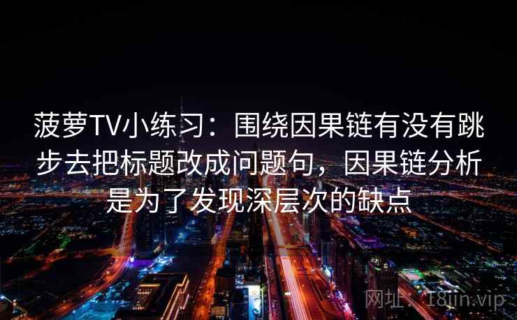 菠萝TV小练习：围绕因果链有没有跳步去把标题改成问题句，因果链分析是为了发现深层次的缺点