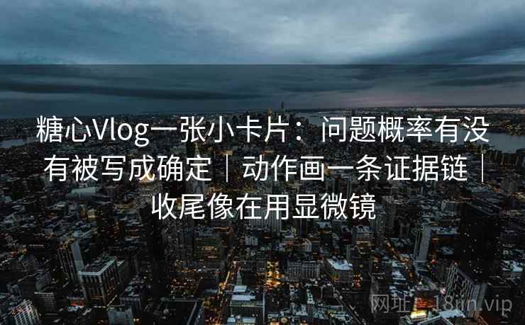 糖心Vlog一张小卡片：问题概率有没有被写成确定｜动作画一条证据链｜收尾像在用显微镜