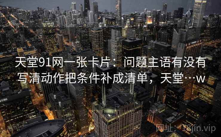 天堂91网一张卡片：问题主语有没有写清动作把条件补成清单，天堂…w