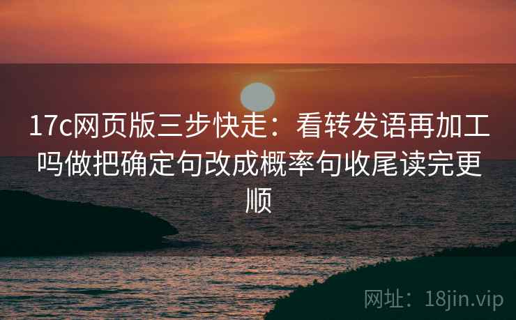 17c网页版三步快走：看转发语再加工吗做把确定句改成概率句收尾读完更顺