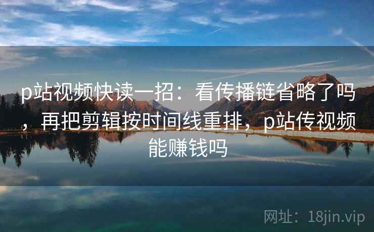 p站视频快读一招：看传播链省略了吗，再把剪辑按时间线重排，p站传视频能赚钱吗