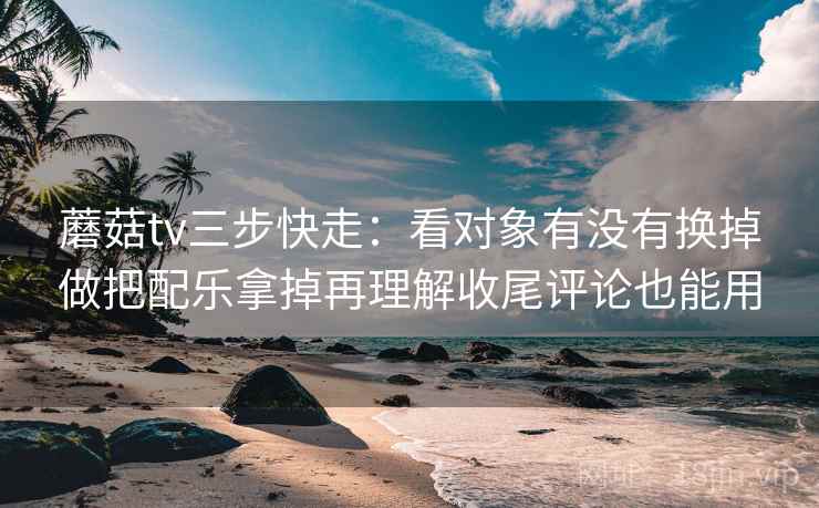 蘑菇tv三步快走：看对象有没有换掉做把配乐拿掉再理解收尾评论也能用