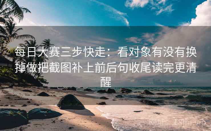 每日大赛三步快走：看对象有没有换掉做把截图补上前后句收尾读完更清醒
