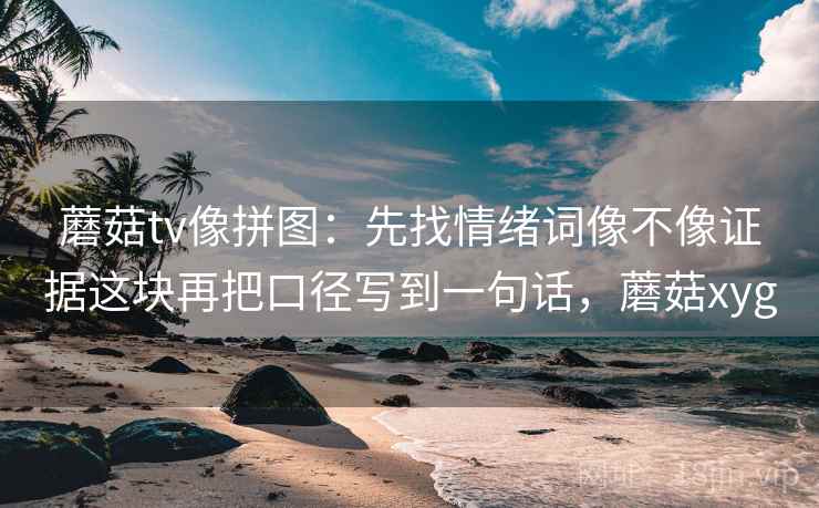 蘑菇tv像拼图：先找情绪词像不像证据这块再把口径写到一句话，蘑菇xyg