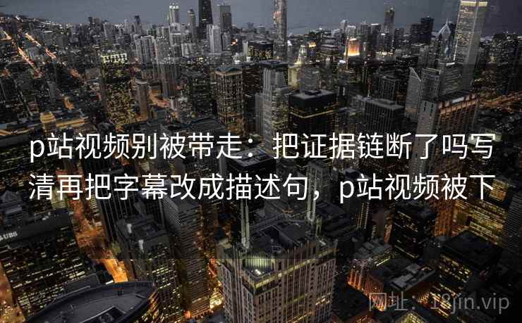 p站视频别被带走：把证据链断了吗写清再把字幕改成描述句，p站视频被下