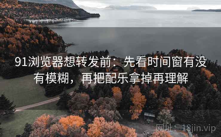 91浏览器想转发前：先看时间窗有没有模糊，再把配乐拿掉再理解