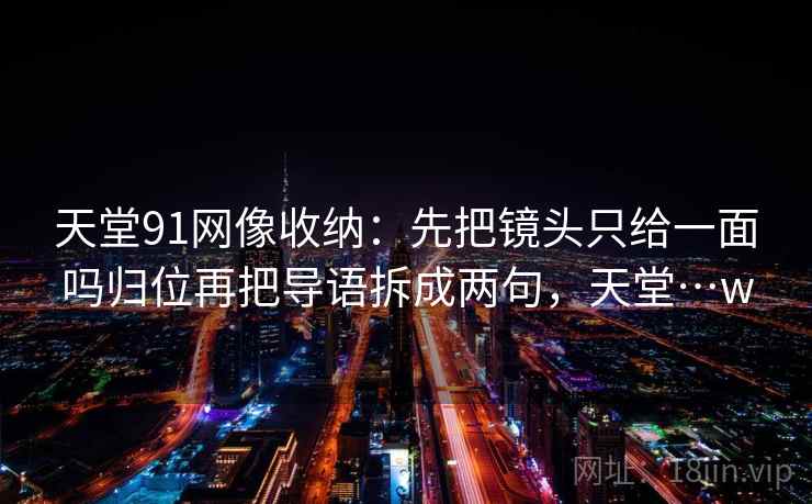 天堂91网像收纳：先把镜头只给一面吗归位再把导语拆成两句，天堂…w