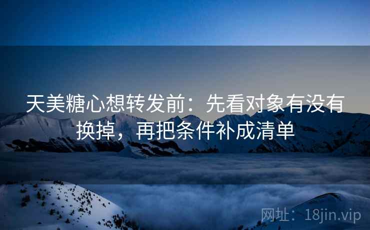 天美糖心想转发前:先看对象有没有换掉,再把条件补成清单 天美糖心想转发前:先看对象有没有换掉,再把条件补成清单