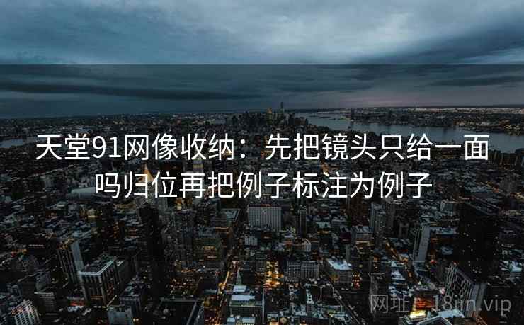 天堂91网像收纳:先把镜头只给一面吗归位再把例子标注为例子 天堂91网像收纳:先把镜头只给一面吗归位再把例子标注为例子