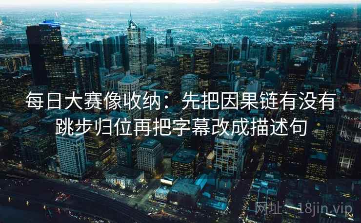 每日大赛像收纳:先把因果链有没有跳步归位再把字幕改成描述句 每日大赛像收纳:先把因果链有没有跳步归位再把字幕改成描述句