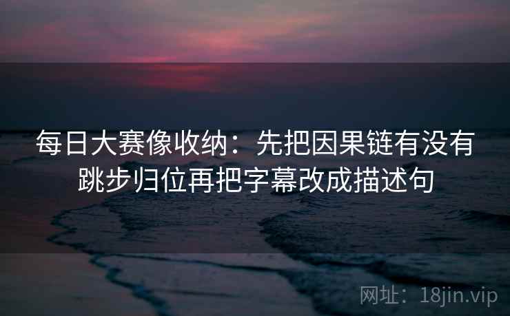 每日大赛像收纳:先把因果链有没有跳步归位再把字幕改成描述句 每日大赛像收纳:先把因果链有没有跳步归位再把字幕改成描述句