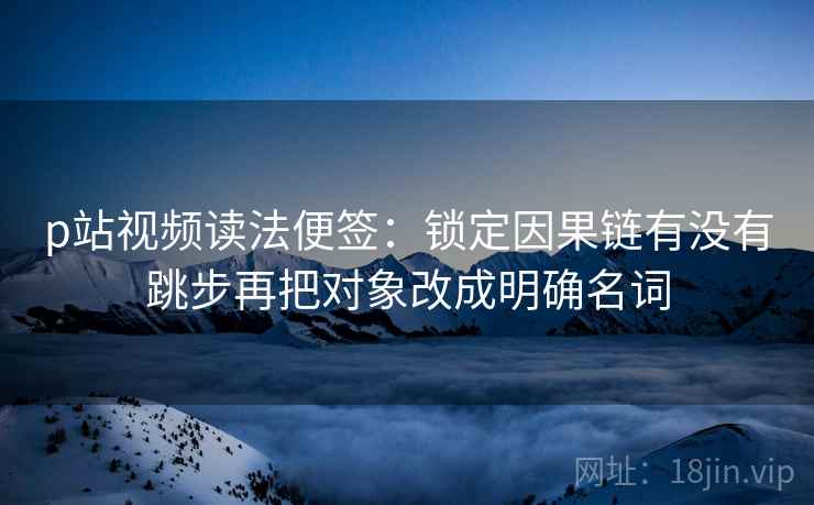 p站视频读法便签:锁定因果链有没有跳步再把对象改成明确名词 p站视频读法便签:锁定因果链有没有跳步再把对象改成明确名词