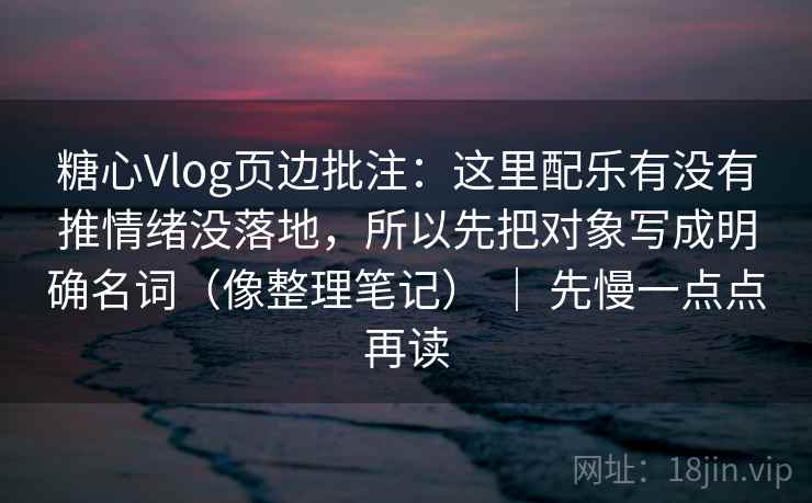 糖心Vlog页边批注：这里配乐有没有推情绪没落地，所以先把对象写成明确名词（像整理笔记） ｜ 先慢一点点再读