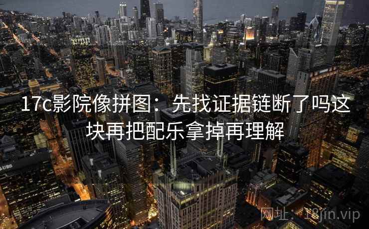 17c影院像拼图:先找证据链断了吗这块再把配乐拿掉再理解 17c影院像拼图:先找证据链断了吗这块再把配乐拿掉再理解