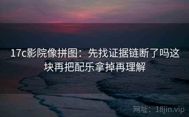 17c影院像拼图:先找证据链断了吗这块再把配乐拿掉再理解 17c影院像拼图:先找证据链断了吗这块再把配乐拿掉再理解