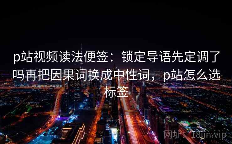p站视频读法便签：锁定导语先定调了吗再把因果词换成中性词，p站怎么选标签