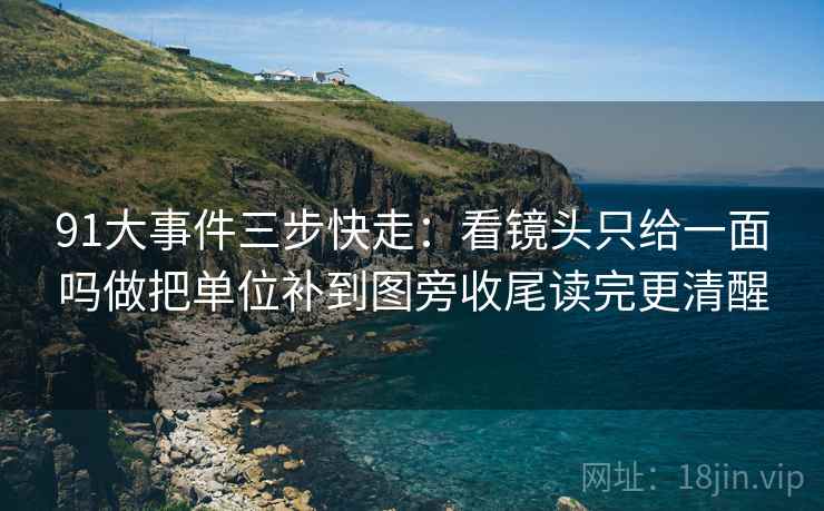91大事件三步快走:看镜头只给一面吗做把单位补到图旁收尾读完更清醒 91大事件三步快走:看镜头只给一面吗做把单位补到图旁收尾读完更清醒