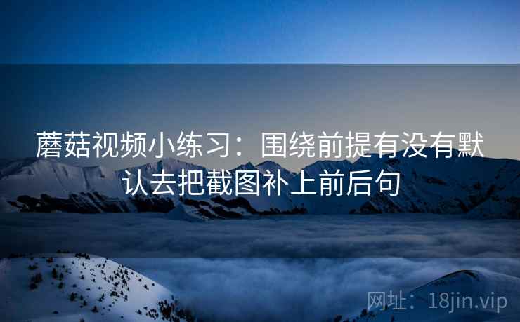 蘑菇视频小练习:围绕前提有没有默认去把截图补上前后句 蘑菇视频小练习:围绕前提有没有默认去把截图补上前后句