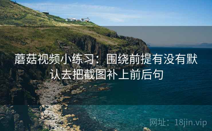 蘑菇视频小练习:围绕前提有没有默认去把截图补上前后句 蘑菇视频小练习:围绕前提有没有默认去把截图补上前后句