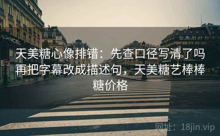 天美糖心像排错：先查口径写清了吗再把字幕改成描述句，天美糖艺棒棒糖价格