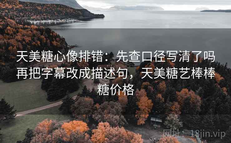 天美糖心像排错：先查口径写清了吗再把字幕改成描述句，天美糖艺棒棒糖价格