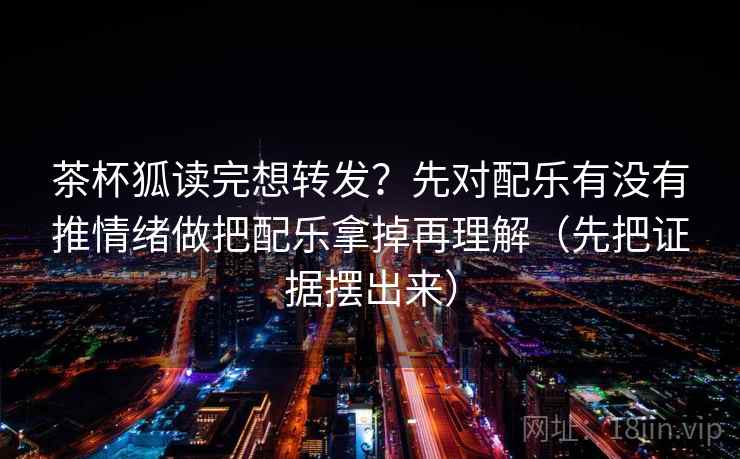茶杯狐读完想转发?先对配乐有没有推情绪做把配乐拿掉再理解(先把证据摆出来) 茶杯狐读完想转发?先对配乐有没有推情绪做把配乐拿掉再理解(先把证据摆出来)