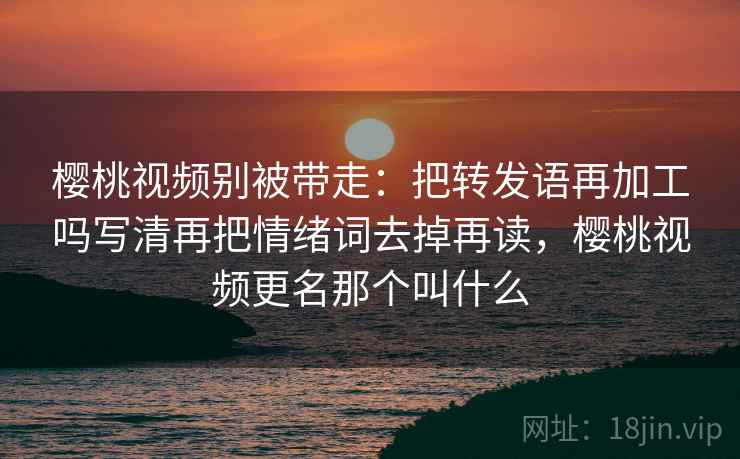 樱桃视频别被带走：把转发语再加工吗写清再把情绪词去掉再读，樱桃视频更名那个叫什么