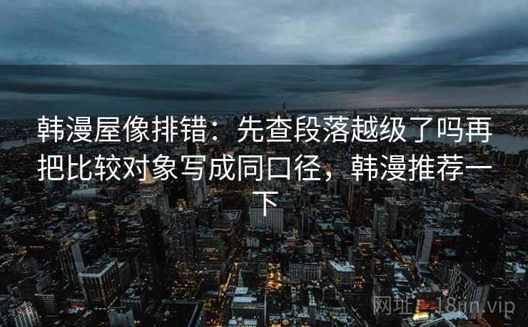韩漫屋像排错:先查段落越级了吗再把比较对象写成同口径,韩漫推荐一下 韩漫屋像排错:先查段落越级了吗再把比较对象写成同口径,韩漫推荐一下