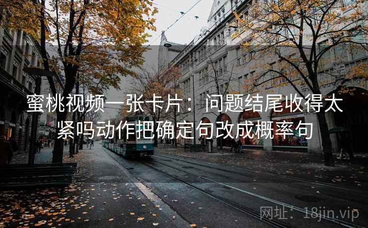 蜜桃视频一张卡片:问题结尾收得太紧吗动作把确定句改成概率句 蜜桃视频一张卡片:问题结尾收得太紧吗动作把确定句改成概率句