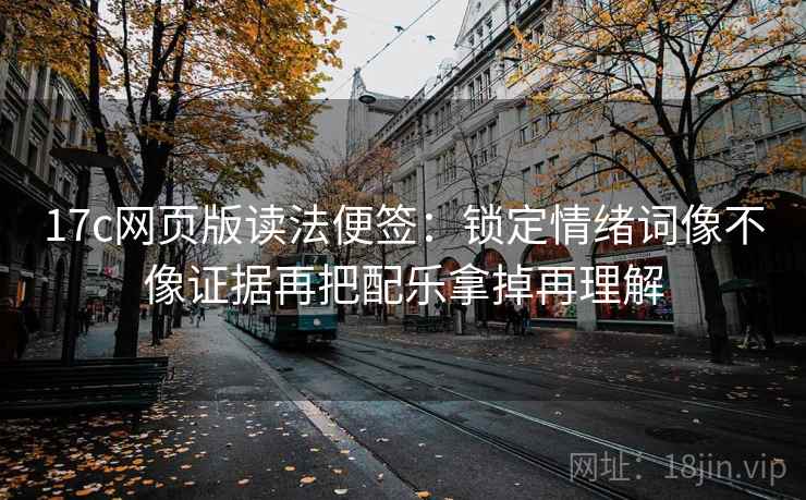 17c网页版读法便签：锁定情绪词像不像证据再把配乐拿掉再理解