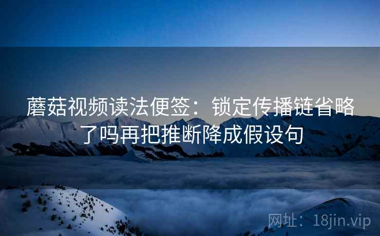 蘑菇视频读法便签:锁定传播链省略了吗再把推断降成假设句 蘑菇视频读法便签:锁定传播链省略了吗再把推断降成假设句